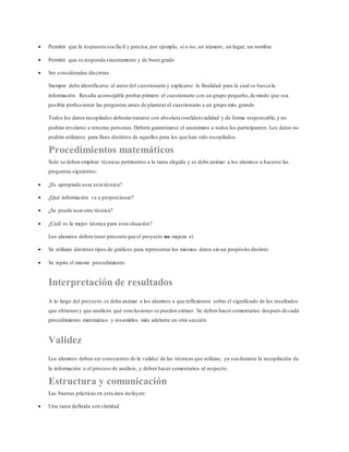  Permitir que la respuesta sea fácil y precisa, por ejemplo, sí o no, un número, un lugar, un nombre
 Permitir que se responda sinceramente y de buen grado
 Ser consideradas discretas
Siempre debe identificarse al autordel cuestionario y explicarse la finalidad para la cual se busca la
información. Resulta aconsejable probar primero el cuestionario con un grupo pequeño,de modo que sea
posible perfeccionar las preguntas antes de plantear el cuestionario a un grupo más grande.
Todos los datos recopilados deberán tratarse con absoluta confidencialidad y de forma responsable,y no
podrán revelarse a terceras personas.Deberá garantizarse el anonimato a todos los participantes. Los datos no
podrán utilizarse para fines distintos de aquellos para los que han sido recopilados.
Procedimientos matemáticos
Solo se deben emplear técnicas pertinentes a la tarea elegida y se debe animar a los alumnos a hacerse las
preguntas siguientes:
 ¿Es apropiado usar esta técnica?
 ¿Qué información va a proporcionar?
 ¿Se puede usarotra técnica?
 ¿Cuál es la mejor técnica para esta situación?
Los alumnos deben tener presente que el proyecto no mejora si:
 Se utilizan distintos tipos de gráficos para representar los mismos datos sin un propósito distinto
 Se repite el mismo procedimiento
Interpretación de resultados
A lo largo del proyecto,se debe animar a los alumnos a que reflexionen sobre el significado de los resultados
que obtienen y que analicen qué conclusiones se pueden extraer. Se deben hacer comentarios después de cada
procedimiento matemático y resumirlos más adelante en otra sección.
Validez
Los alumnos deben ser conscientes de la validez de las técnicas que utilizan, ya sea durante la recopilación de
la información o el proceso de análisis, y deben hacer comentarios al respecto.
Estructura y comunicación
Las buenas prácticas en esta área incluyen:
 Una tarea definida con claridad
 