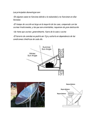 Las principales desventajas son:
–En algunos casos no funciona debido a la nubosidad y no funcionan en días
lluviosos.
–El tiempo de cocción es largo en la mayoría de los caso, comparado con las
cocinas tradicionales, y las que son orientables, requieren de gran dedicación.
–Se tiene que cocinar, generalmente, fuera de la casa o cocina
–El horario de comidas no podría ser fijo y estaría en dependencia de las
condiciones climáticas de cada día.
 