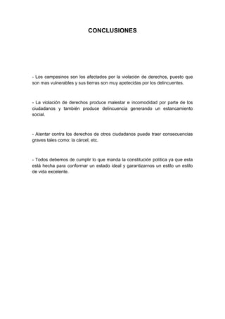 CONCLUSIONES




- Los campesinos son los afectados por la violación de derechos, puesto que
son mas vulnerables y sus tierras son muy apetecidas por los delincuentes.



- La violación de derechos produce malestar e incomodidad por parte de los
ciudadanos y también produce delincuencia generando un estancamiento
social.



- Atentar contra los derechos de otros ciudadanos puede traer consecuencias
graves tales como: la cárcel, etc.



- Todos debemos de cumplir lo que manda la constitución política ya que esta
está hecha para conformar un estado ideal y garantizarnos un estilo un estilo
de vida excelente.
 