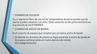 • DOMINIO DE COLISION
Es un segmento físico de una red de computadoras donde es posible que las
tramas puedan colisionar con otros. Estas colisiones se dan particularmente en
el protocolo de red ETHERNET.
• DOMINIO DE ANCHO DE BANDA
Es el conjunto de equipos que compiten por un mismo ancho de banda.
• Dividiendo los dominios de colisión se logra aumentar el ancho de banda de
los equipos pertenecientes al mismo dominio de colisión
(microsegmentación).
 
