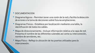 • DOCUMENTACION
• Diagrama lógicos.- Permiten tener una visión de la red y facilita la detección
de errores o la toma de decisiones sobre futuras ampliaciones.
• Diagramas Físicos.- Establece por localización mediante una tabla, la
identificación de todos los cables.
• Mapa de direccionamiento.- Incluye información relativa a la capa de red.
Presenta el nombre de las diferentes subredes así como su interconexión,
nombre de servidores, etc.
• Mapa Físico.- Refleja la ubicación de los puertos utilizados para la
interconexión.
 