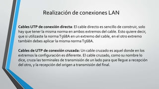 Realización de conexiones LAN
Cables UTP de conexión directa: El cable directo es sencillo de construir, solo
hay que tener la misma norma en ambos extremos del cable. Esto quiere decir,
que si utilizaste la normaT568A en un extremo del cable, en el otro extremo
también debes aplicar la misma normaT568A.
Cables de UTP de conexión cruzada: Un cable cruzado es aquel donde en los
extremos la configuración es diferente. El cable cruzado, como su nombre lo
dice, cruza las terminales de transmisión de un lado para que llegue a recepción
del otro, y la recepción del origen a transmisión del final.
 