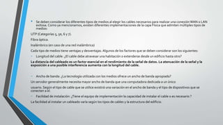 • Se deben considerar los diferentes tipos de medios al elegir los cables necesarios para realizar una conexiónWAN o LAN
exitosa. Como ya mencionamos, existen diferentes implementaciones de la capa Física que admiten múltiples tipos de
medios:
UTP (Categorías 5, 5e, 6 y 7).
Fibra óptica.
Inalámbrico (en caso de una red inalámbrica)
Cada tipo de medios tiene ventajas y desventajas. Algunos de los factores que se deben considerar son los siguientes:
- Longitud del cable: ¿El cable debe atravesar una habitación o extenderse desde un edificio hasta otro?
La distancia del cableado es un factor esencial en el rendimiento de la señal de datos. La atenuación de la señal y la
exposición a una posible interferencia aumenta con la longitud del cable.
- Ancho de banda: ¿La tecnología utilizada con los medios ofrece un ancho de banda apropiado?
Un servidor generalmente necesita mayor ancho de banda que una computadora dedicada a un único
usuario. Según el tipo de cable que se utilice existirá una variación en el ancho de banda y el tipo de dispositivos que se
conecten a el.
- Facilidad de instalación: ¿Tiene el equipo de implementación la capacidad de instalar el cable o es necesario ?
La facilidad al instalar un cableado varía según los tipos de cables y la estructura del edificio.
 