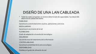 DISEÑO DE UNA LAN CABLEADA
• Todas las redes comparten un número determinado de capacidades. Sus desarrollo
determina la calidad del diseño.
FIABILIDAD
Garantiza la conectividad entre usuarios, aplicaciones y servicios
MODULARIDAD
Garantiza el crecimiento de la red
FLEXIBILIDAD
Grado de adaptación a la evolución tecnológica
SEGURIDAD
Uso de técnicas de tratamiento de la información
CONTROLABILIDAD
Garantiza la estabilidad de la estructura lógica
DISPONIBILIDAD
Establece el grado de utilización de red
 