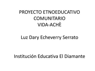 PROYECTO ETNOEDUCATIVO COMUNITARIO VIDA-ACHÈLuz DaryEcheverry SerratoInstitución Educativa El Diamante 
