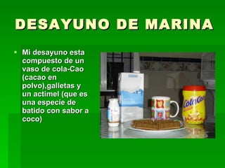 DESAYUNO DE MARINA Mi desayuno esta compuesto de un vaso de cola-Cao (cacao en polvo),galletas y un actimel (que es una especie de batido con sabor a coco) 