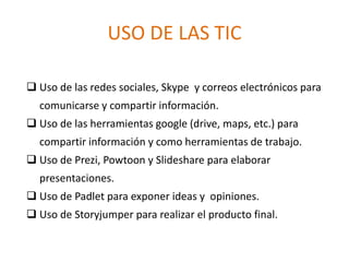 USO DE LAS TIC
 Uso de las redes sociales, Skype y correos electrónicos para
comunicarse y compartir información.
 Uso de las herramientas google (drive, maps, etc.) para
compartir información y como herramientas de trabajo.
 Uso de Prezi, Powtoon y Slideshare para elaborar
presentaciones.
 Uso de Padlet para exponer ideas y opiniones.
 Uso de Storyjumper para realizar el producto final.
 