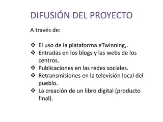 DIFUSIÓN DEL PROYECTO
A través de:
 El uso de la plataforma eTwinning,.
 Entradas en los blogs y las webs de los
centros.
 Publicaciones en las redes sociales.
 Retransmisiones en la televisión local del
pueblo.
 La creación de un libro digital (producto
final).
 