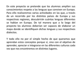 En este proyecto se pretende que los alumnos amplíen sus
conocimientos respeto a las lenguas que conviven en Europa.
Para ello realizaremos varias actividades en las que, a través
de un recorrido por los distintos países de Europa y sus
respectivas regiones, descubrirán cuántas lenguas diferentes
se hablan en Europa. De tal manera que a lo largo del
proyecto los alumnos deberían ser capaces de elaborar un
mapa donde se identifiquen dichas lenguas y sus respectivos
dialectos.
Y todo ello no por el simple hecho de que queramos que
aprendan estos conceptos porque sí, sino con el objetivo de
aprender, apreciar e integrarse en las diferentes culturas cada
vez que nos encontremos en distintos lugares.
 