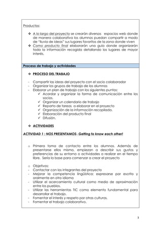   3	
  
Productos:
v A lo largo del proyecto se crearán diversos espacios web donde
de manera colaborativa los alumnos puedan compartir a modo
de “lluvia de ideas” sus lugares favoritos de la zona donde viven
v Como producto final elaborarán una guía donde organizarán
toda la información recogida detallando los lugares de mayor
interés.
Proceso de trabajo y actividades
v PROCESO DEL TRABAJO
- Compartir las ideas del proyecto con el socio colaborador
- Organizar los grupos de trabajo de los alumnos
- Elaborar un plan de trabajo con los siguientes puntos:
ü Acordar y organizar la forma de comunicación entre los
socios.
ü Organizar un calendario de trabajo
ü Reparto de tareas a elaborar en el proyecto
ü Organización de la información recopilada.
ü Elaboración del producto final
ü Difusión.
v ACTIVIDADES
ACTIVIDAD 1 : NOS PRESENTAMOS- Getting to know each other!
o Primera toma de contacto entre los alumnos. Además de
presentarse ellos mismo, empiezan a describir sus gustos y
preferencias de su entorno o actividades a realizar en el tiempo
libre. Sería la base para comenzar a crear el proyecto
o Objetivos:
- Contactar con los integrantes del proyecto
- Mejorar la competencia lingüística: expresarse por escrito y
oralmente en otro idioma
- Utilizar el acercamiento cultural como medio de aproximación
entre los pueblos.
- Utilizar las herramientas TIC como elemento fundamental para
desarrollar el trabajo.
- Fomentar el interés y respeto por otras culturas.
- Fomentar el trabajo colaborativo.
 