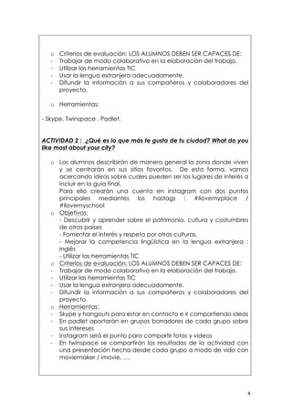   4	
  
o Criterios de evaluación: LOS ALUMNOS DEBEN SER CAPACES DE:
- Trabajar de modo colaborativo en la elaboración del trabajo.
- Utilizar las herramientas TIC
- Usar la lengua extranjera adecuadamente.
- Difundir la información a sus compañeros y colaboradores del
proyecto.
o Herramientas:
- Skype, Twinspace , Padlet.
ACTIVIDAD 2 : ¿Qué es lo que más te gusta de tu ciudad? What do you
like most about your city?
o Los alumnos describirán de manera general la zona donde viven
y se centrarán en sus sitios favoritos. De esta forma, vamos
acercando ideas sobre cuales pueden ser los lugares de interés a
incluir en la guía final.
Para ello crearán una cuenta en instagram con dos puntos
principales mediantes los hastags : #Ilovemyplace /
#Ilovemyschool
o Objetivos:
- Descubrir y aprender sobre el patrimonio, cultura y costumbres
de otros países
- Fomentar el interés y respeto por otras culturas.
- Mejorar la competencia lingüística en la lengua extranjera :
inglés
- Utilizar las herramientas TIC
o Criterios de evaluación: LOS ALUMNOS DEBEN SER CAPACES DE:
- Trabajar de modo colaborativo en la elaboración del trabajo.
- Utilizar las herramientas TIC
- Usar la lengua extranjera adecuadamente.
- Difundir la información a sus compañeros y colaboradores del
proyecto.
o Herramientas:
- Skype y hangouts para estar en contacto e ir compartiendo ideas
- En padlet aportarán en grupos borradores de cada grupo sobre
sus intereses
- Instagram será el punto para compartir fotos y videos
- En twinspace se compartirán los resultados de la actividad con
una presentación hecha desde cada grupo a modo de vido con
moviemaker / imovie, ….
 