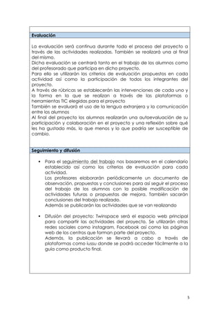   5	
  
Evaluación
La evaluación será continua durante todo el proceso del proyecto a
través de las actividades realizadas. También se realizará una al final
del mismo.
Dicha evaluación se centrará tanto en el trabajo de los alumnos como
del profesorado que participa en dicho proyecto.
Para ello se utilizarán los criterios de evaluación propuestos en cada
actividad así como la participación de todos los integrantes del
proyecto.
A través de rúbricas se establecerán las intervenciones de cada uno y
la forma en la que se realizan a través de las plataformas o
herramientas TIC elegidas para el proyecto
También se evaluará el uso de la lengua extranjera y la comunicación
entre los alumnos
Al final del proyecto los alumnos realizarán una autoevaluación de su
participación y colaboración en el proyecto y una reflexión sobre qué
les ha gustado más, lo que menos y lo que podría ser susceptible de
cambio.
Seguimiento y difusión
§ Para el seguimiento del trabajo nos basaremos en el calendario
establecido así como los criterios de evaluación para cada
actividad.
Los profesores elaborarán periódicamente un documento de
observación, propuestas y conclusiones para así seguir el proceso
del trabajo de los alumnos con la posible modificación de
actividades futuras o propuestas de mejora. También sacarán
conclusiones del trabajo realizado.
Además se publicarán las actividades que se van realizando
§ Difusión del proyecto: Twinspace será el espacio web principal
para compartir las actividades del proyecto. Se utilizarán otras
redes sociales como instagram, Facebook así como las páginas
web de los centros que forman parte del proyecto.
Además, la publicación se llevará a cabo a través de
plataformas como iussu donde se podrá acceder fácilmente a la
guía como producto final.
 