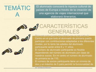 TEMÁTIC
A
El alumnado conocerá la riqueza cultural de
países de Europa a través de la creación de
una agencia de viajes internacional que
elaborará itinerarios.
CARACTERÍSTICAS
GENERALES
Este proyecto quiere convertirse en un proyecto de
Centro en el que todo el alumnado de primaria pueda
participar con contribuciones adaptadas a los diferentes
niveles; por lo tanto las edades del alumnado
participante serán entre 6 y 11 años.
El número de alumnado participante es flexible
dependiendo del número de alumnado por clase de
nuestros socios. En mi centro el número de alumnado
de primaria es de 110.
El número de socios participante tiene un mínimo de
dos y un máximo de 5 para permitir la funcionalidad de
la colaboración.
 