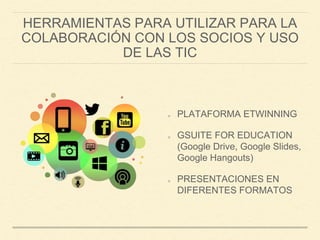 HERRAMIENTAS PARA UTILIZAR PARA LA
COLABORACIÓN CON LOS SOCIOS Y USO
DE LAS TIC
PLATAFORMA ETWINNING
GSUITE FOR EDUCATION
(Google Drive, Google Slides,
Google Hangouts)
PRESENTACIONES EN
DIFERENTES FORMATOS
 