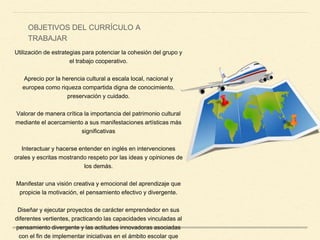 Utilización de estrategias para potenciar la cohesión del grupo y
el trabajo cooperativo.
Aprecio por la herencia cultural a escala local, nacional y
europea como riqueza compartida digna de conocimiento,
preservación y cuidado.
Valorar de manera crítica la importancia del patrimonio cultural
mediante el acercamiento a sus manifestaciones artísticas más
significativas
Interactuar y hacerse entender en inglés en intervenciones
orales y escritas mostrando respeto por las ideas y opiniones de
los demás.
Manifestar una visión creativa y emocional del aprendizaje que
propicie la motivación, el pensamiento efectivo y divergente.
Diseñar y ejecutar proyectos de carácter emprendedor en sus
diferentes vertientes, practicando las capacidades vinculadas al
pensamiento divergente y las actitudes innovadoras asociadas
con el fin de implementar iniciativas en el ámbito escolar que
OBJETIVOS DEL CURRÍCULO A
TRABAJAR
 