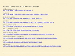 AUTORES Y REFERENCIAS DE LAS IMÁGENES UTILIZADAS
SEÑOR CON MALETAS:
HTTPS://PIXABAY.COM/P-1598050/?NO_REDIRECT
HUELLAS:
HTTPS://PIXABAY.COM/ES/HUELLAS-PIES-PISTAS-CAMINAR-DEDOS-511553/
ENGLISH BALLOON:
HTTPS://COMMONS.WIKIMEDIA.ORG/WIKI/FILE:UK_BALLOON.SVG
LÁPICES:
HTTPS://COMMONS.WIKIMEDIA.ORG/WIKI/FILE:MULIPLE_COLORED_PENCILS_10.JPG
CIRCULO PERSONAS
HTTPS://PIXABAY.COM/ES/SILUETAS-PERSONA-DISTRITO-1186990/
TRABAJO COOPERATIVO
HTTPS://WWW.FLICKR.COM/PHOTOS/LUMAXART/2137737248
PERSONAS HABLANDO:
HTTPS://COMMONS.WIKIMEDIA.ORG/WIKI/FILE:COMUNICACI%C3%B3N_INTERNA.JPG
HERRAMIENTAS COLABORATIVAS:
HTTPS://PIXABAY.COM/ES/EN-L%C3%ADNEA-INTERNET-ICONO-S%C3%ADMBOLOS-942408/
AVIÓN:
HTTPS://COMMONS.WIKIMEDIA.ORG/WIKI/FILE:TRAVEL-MAP.SVG
MEGÁFONO:
HTTPS://PIXABAY.COM/ES/MEG%C3%A1FONO-ANUNCIO-INFORMACI%C3%B3N-BARKER-1019756/
 