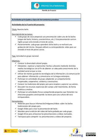 Plantilla de Proyecto
Actividades principales y tipos de herramientas previstas
Actividades de la 1ª parte del proyecto:
Título: Nuestro baile.
Descripición de las tareas:
 Cada grupo de clase preparará una presentación sobre uno de los bailes
(origen del baile, historia, características, etc.). Esta presentación será en
inglés ya que será enviada al resto de socios.
 Posteriormente cada grupo aprenderá dicho baile y se realizará una
grabación del mismo. Después editará su correspondiente video para ser
enviado al resto de países socios.
Tipo: Actividad en grupo nacional.
Objetivos:
 Conocer la diversidad cultural propia.
 Interpretar, expresar y representar hechos culturales mediante distintos
medios tecnológicos con el fin de obtener un adecuado conocimiento de la
realidad social en que se vive.
 Utilizar de manera guiada las tecnologías de la información y la comunicación
para obtener información y comunicarse en la lengua extranjera.
 Participar en actividades de grupo adoptando un comportamiento
responsable, cooperativo, solidario y constructivo.
 Conocer las tradiciones del propio país para respetar y apreciar sus valores.
 Descubrir los recursos expresivos del cuerpo y del movimiento, de forma
estética y creativa.
 Participar en actividades físicas compartiendo proyectos que fomenten las
relaciones grupales construyendo las bases para una cultura del ocio
enriquecedora.
Herramientas:
 Websites para buscar información/imágenes/vídeos sobre los bailes
tradicionales del propio país.
 Google Slides para crear la presentación del baile.
 Wevideo para la edición del video del baile grabado por cada grupo.
 Google Drive para almacenar las presentaciones y vídeos realizados.
 Twinspace para compartir las presentaciones y videos del proyecto.
 