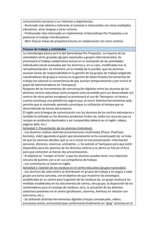 comunicación cercanos a sus intereses y experiencias.
- Alumnado más abierto y tolerante al contacto e intercambio con otras realidades
educativas, otras lenguas y otras culturas.
- Profesorado más interesado en implementar el Aprendizaje Por Proyectos y en
potenciar el trabajo interdisciplinar.
- Abrir futuras líneas de proyectos futuros en colaboración con otros centros.
Proceso de trabajo y actividades
La metodología básica será la del Aprendizaje Por Proyectos. La mayoría de las
actividades serán grupales (grupos nacionales y grupos internacionales). Se
promoverá el trabajo colaborativo incluso en la realización de las actividades
individuales (serán evaluadas por los alumnos y, en su caso, modificadas tras la
retroalimentación). Se intentará, en la medida de lo posible, que los alumnos
asuman tareas de responsabilidad en la gestión de los grupos de trabajo (eligiendo
coordinadores de grupo) e incluso en la gestión de determinadas herramientas de
trabajo (se valorará la conveniencia de que asuman temporalmente y por turnos el
papel de administradores en Twinspace).
Respecto de las herramientas de comunicación digitales entre los alumnos de los
distintos centros educativos (este proyecto está concebido para ser desarrollado con
centros de otros países europeos) se promoverá el uso de Twinspace, en tanto y
cuanto constituye una plataforma segura que, al reunir distintas herramientas web,
permite que el alumnado aprenda y practique su utilización al tiempo que va
desarrollando las tareas del proyecto.
El inglés será la lengua de comunicación con los alumnos de los centros extranjeros y
también la utilizada en los distintos productos finales (ej. todos los recursos que se
recojan en productos destinados a ser compartidos deberá ser el inglés: vídeos,
páginas web, etc.)
Actividad 1: Presentación de los alumnos (individual).
- Los alumnos realizan distintas presentaciones multimedia (Prezzi, PowToon,
Animoto, Voki) siguiendo el guión que previamente se ha consensuado (ej. se trata
de que los alumnos decidan qué se va a incluir en esa presentación: información
personal, aficiones, vivencias, anécdotas...). Se subirán al Twinspace para que estén
disponibles para los alumnos de los distintos centros y se abrirá un hilo en el foro
para que comenten al menos dos presentaciones.
- El objetivo es "romper el hielo" y que los alumnos puedan tener una impresión
cercana de quienes van a ser sus compañeros de trabajo.
- Los comentarios se harán en inglés.
Actividad 2: Gestión de los residuos en el centro educativo (grupos nacionales).
- Los alumnos de cada centro se distribuyen en grupos de trabajo y se asigna a cada
grupo una tarea concreta, con el objetivo de que muestren las estrategias
establecidas en su centro para la gestión de los residuos (ej. un grupo analizará las
medidas establecidas en los documentos de centro; otro grupo, la disposición de los
contenedores para el reciclaje de residuos; otro, la actuación de los distintos
colectivos presentes en el centro (profesores, alumnos, familias) en relación con
este tema, etc.).
- Se utilizarán distintas herramientas digitales (mapas conceptuales, vídeos,
encuestas online, entrevistas) que conformarán finalmente un "glog" atractivo en el
 