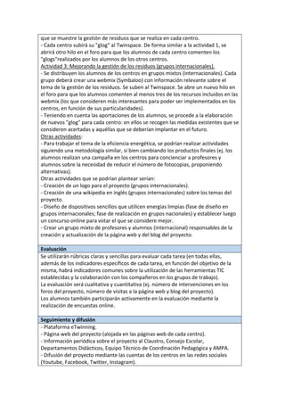 que se muestre la gestión de residuos que se realiza en cada centro.
- Cada centro subirá su "glog" al Twinspace. De forma similar a la actividad 1, se
abrirá otro hilo en el foro para que los alumnos de cada centro comenten los
"glogs"realizados por los alumnos de los otros centros.
Actividad 3: Mejorando la gestión de los residuos (grupos internacionales).
- Se distribuyen los alumnos de los centros en grupos mixtos (internacionales). Cada
grupo deberá crear una webmix (Symbaloo) con información relevante sobre el
tema de la gestión de los residuos. Se suben al Twinspace. Se abre un nuevo hilo en
el foro para que los alumnos comenten al menos tres de los recursos incluidos en las
webmix (los que consideren más interesantes para poder ser implementados en los
centros, en función de sus particularidades).
- Teniendo en cuenta las aportaciones de los alumnos, se procede a la elaboración
de nuevos "glog" para cada centro: en ellos se recogen las medidas existentes que se
consideren acertadas y aquéllas que se deberían implantar en el futuro.
Otras actividades:
- Para trabajar el tema de la eficiencia energética, se podrían realizar actividades
siguiendo una metodología similar, si bien cambiando los productos finales (ej. los
alumnos realizan una campaña en los centros para concienciar a profesores y
alumnos sobre la necesidad de reducir el número de fotocopias, proponiendo
alternativas).
Otras actividades que se podrían plantear serían:
- Creación de un logo para el proyecto (grupos internacionales).
- Creación de una wikipedia en inglés (grupos internacionales) sobre los temas del
proyecto.
- Diseño de dispositivos sencillos que utilicen energías limpias (fase de diseño en
grupos internacionales; fase de realización en grupos nacionales) y establecer luego
un concurso online para votar el que se considere mejor.
- Crear un grupo mixto de profesores y alumnos (internacional) responsables de la
creación y actualización de la página web y del blog del proyecto.
Evaluación
Se utilizarán rúbricas claras y sencillas para evaluar cada tarea (en todas ellas,
además de los indicadores específicos de cada tarea, en función del objetivo de la
misma, habrá indicadores comunes sobre la utilización de las herramientas TIC
establecidas y la colaboración con los compañeros en los grupos de trabajo).
La evaluación será cualitativa y cuantitativa (ej. número de intervenciones en los
foros del proyecto, número de visitas a la página web y blog del proyecto).
Los alumnos también participarán activamente en la evaluación mediante la
realización de encuestas online.
Seguimiento y difusión
- Plataforma eTwinning.
- Página web del proyecto (alojada en las páginas web de cada centro).
- Información periódica sobre el proyecto al Claustro, Consejo Escolar,
Departamentos Didácticos, Equipo Técnico de Coordinación Pedagógica y AMPA.
- Difusión del proyecto mediante las cuentas de los centros en las redes sociales
(Youtube, Facebook, Twitter, Instagram).
 