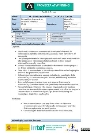 Plantilla	de		Proyecto		
	
	
1	
Título	 ARTISANAT	FÉMININ	AU	COEUR	DE	L’EUROPE	
Tema	 Promoción	y	defensa	de	las	
artesanías	femeninas		
	 Geografía	e	
Historia	
Edad	 15-16	 Asignaturas	 Francés	Primera	
Lengua	
Duración	 1	año	escolar	 	 TIC	
Competencias	básicas	
	 Lengua	materna	 X	 Aprender	a	aprender	
X	 Idiomas	 X	 Sociales	y	cívicas	
	 Matemáticas,	científicas,	tecnológicas	 X	 Iniciativa	y	emprendimiento	
X	 Digitales	 X	 Expresión	cultural	
Objetivos	y	productos	finales	esperados	
Objetivos:	
	
• Expresarse	e	interactuar	oralmente	en	situaciones	habituales	de	
comunicación	de	forma	comprensible,	adecuada	y	con	cierto	nivel	de	
autonomía.			
• Leer	y	comprender	textos	sobre	procesos	artesanos	de	un	nivel	adecuado	
a	las	capacidades	e	intereses	del	alumnado	con	el	fin	de	extraer	
información	general	y	específica.		
• Escribir	textos	sencillos	con	la	finalidad	de	mostrar	la		cultura	propia		a	
los	demás	utilizando	recursos	adecuados.	
• Desarrollar	la	autonomía	en	el	aprendizaje,	reflexionar	sobre	los	propios	
procesos	de	aprendizaje	y	evaluarlos.	
• Utilizar	todos	los	medios	a	su	alcance,	incluidas	las	tecnologías	de	la	
información	y	la	comunicación,	para	obtener,	seleccionar	y	presentar	
información	por	escrito.		
• Apreciar	la	lengua	extranjera	como	instrumento	de	acceso	a	la	
información	y	como	herramienta	de	aprendizaje	de	contenidos	diversos.		
• Valorar	la	lengua	extranjera	y	las	lenguas	en	general,	como	medio	de	
comunicación	y	entendimiento	entre	personas	de	procedencias,	lenguas	y	
culturas	diversas	evitando	cualquier	tipo	de	discriminación	y	de	
estereotipos	lingüísticos	y	culturales.		
	
Productos:		
	
• Wiki	informativa	que	contiene	datos	sobre	las	diferentes	
profesiones	artesanas	llevadas	a	cabo	por	mujeres	y	sobre	las	
distintas	regiones	de	los	participantes.		
• Glosario	digital	de	términos	relacionados	con	la	artesanía	.	
	
	
	
Metodologías	y	procesos	de	trabajo	
 