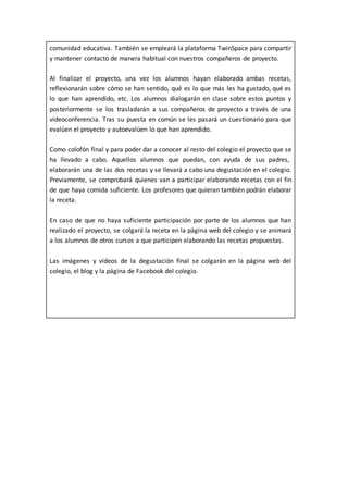 comunidad educativa. También se empleará la plataforma TwinSpace para compartir
y mantener contacto de manera habitual con nuestros compañeros de proyecto.
Al finalizar el proyecto, una vez los alumnos hayan elaborado ambas recetas,
reflexionarán sobre cómo se han sentido, qué es lo que más les ha gustado, qué es
lo que han aprendido, etc. Los alumnos dialogarán en clase sobre estos puntos y
posteriormente se los trasladarán a sus compañeros de proyecto a través de una
videoconferencia. Tras su puesta en común se les pasará un cuestionario para que
evalúen el proyecto y autoevalúen lo que han aprendido.
Como colofón final y para poder dar a conocer al resto del colegio el proyecto que se
ha llevado a cabo. Aquellos alumnos que puedan, con ayuda de sus padres,
elaborarán una de las dos recetas y se llevará a cabo una degustación en el colegio.
Previamente, se comprobará quienes van a participar elaborando recetas con el fin
de que haya comida suficiente. Los profesores que quieran también podrán elaborar
la receta.
En caso de que no haya suficiente participación por parte de los alumnos que han
realizado el proyecto, se colgará la receta en la página web del colegio y se animará
a los alumnos de otros cursos a que participen elaborando las recetas propuestas.
Las imágenes y vídeos de la degustación final se colgarán en la página web del
colegio, el blog y la página de Facebook del colegio.
 
