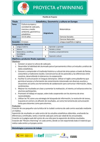 Plantilla de Proyecto
Título Estadística, Geometría y cultura en Europa
Tema Cultura europea y
sociedad de cada pais,
ciencias y medio
ambiente, geometría y
estadística.
Asignaturas
Matemáticas
Edad 13-15 años Ciencias Sociales
Ciencias Naturales
Duración 8 meses Lengua española e inglesa
Competencias básicas
X Lengua materna X Aprender a aprender
X Idiomas X Sociales y cívicas
X Matemáticas, científicas,
tecnológicas
Iniciativa y emprendimiento
X Digitales X Expresión cultural
Objetivos y productos finales esperados
Objetivos:
1. Conocer un poco la cultura de cada país.
2. Desarrollar la habilidad del alumnado para el pensamiento crítico y el estudio y análisis de
datos estadísticos.
3. Conocer y comprender el trasfondo histórico y cultural de otros países a través de fiestas,
costumbres y tradiciones locales. Concienciarnos de los parecidos y las diferencias entre
nosotros, desarrollando la tolerancia y la cooperación.
4. Facilitar la comunicación en lenguas extranjeras. Utilizar el inglés como plataforma que
permita el acceso y la formación de conocimiento relacionado con diversos asuntos y
situaciones así como una herramienta de colaboración para comunicar información, ideas,
sentimientos.
5. Mejorar los resultados en clase y aumentar la motivación, el interés y el esfuerzo entre los
alumnos participantes.
6. Promover el trabajo en equipo, sobre todo cooperando con los alumnos de otras
nacionalidades.
7. Utilizar las TIC como una estrategia de búsqueda de información, la resolución de tareas,
la puesta en común y la difusión de resultados, así como herramienta de comunicación
tanto para docentes como para alumnos.
Productos:
Creación de una pequeña ruta turística de la ciudad o entorno de cada centro asociado mediante
un tríptico.
Exposición de resultados en cada centro de los estudios estadísticos obtenidos, analizando las
diferencias y similitudes, tanto a nivel de cada país como por edad de los encuestados.
Creación en la página web del centro de una sitio para la exposición de dichos resultados.
Creación del “Rincón eTwinning” en cada centro, donde se irán exponiendo todo el material que
realice cada centro y el propio centro
Metodologías y procesos de trabajo
 