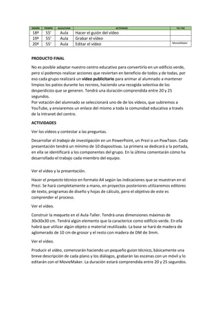 SESIÓN TIEMPO AULA/CASA ACTIVIDAD TIC-TAC
18ª 55' Aula Hacer el guión del vídeo
19ª 55' Aula Grabar el vídeo
20ª 55' Aula Editar el vídeo MovieMaker
PRODUCTO FINAL
No es posible adaptar nuestro centro educativo para convertirlo en un edificio verde,
pero sí podemos realizar acciones que reviertan en beneficio de todos y de todas, por
eso cada grupo realizará un vídeo publicitario para animar al alumnado a mantener
limpios los patios durante los recreos, haciendo una recogida selectiva de los
desperdicios que se generen. Tendrá una duración comprendida entre 20 y 25
segundos.
Por votación del alumnado se seleccionará uno de de los vídeos, que subiremos a
YouTube, y enviaremos un enlace del mismo a toda la comunidad educativa a través
de la Intranet del centro.
ACTIVIDADES
Ver los vídeos y contestar a las preguntas.
Desarrollar el trabajo de investigación en un PowerPoint, un Prezi o un PowToon. Cada
presentación tendrá un mínimo de 10 diapositivas. La primera se dedicará a la portada,
en ella se identificará a los componentes del grupo. En la última comentarán cómo ha
desarrollado el trabajo cada miembro del equipo.
Ver el vídeo y la presentación.
Hacer el proyecto técnico en formato A4 según las indicaciones que se muestran en el
Prezi. Se hará completamente a mano, en proyectos posteriores utilizaremos editores
de texto, programas de diseño y hojas de cálculo, pero el objetivo de este es
comprender el proceso.
Ver el vídeo.
Construir la maqueta en el Aula-Taller. Tendrá unas dimensiones máximas de
30x30x30 cm. Tendrá algún elemento que la caracterice como edificio verde. En ella
habrá que utilizar algún objeto o material reutilizado. La base se hará de madera de
aglomerado de 10 cm de grosor y el resto con madera de DM de 3mm.
Ver el vídeo.
Producir el vídeo, comenzarán haciendo un pequeño guion técnico, básicamente una
breve descripción de cada plano y los diálogos, grabarán las escenas con un móvil y lo
editarán con el MovieMaker. La duración estará comprendida entre 20 y 25 segundos.
 