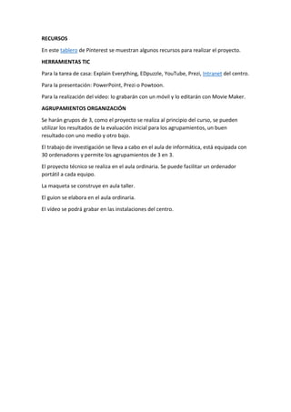 RECURSOS
En este tablero de Pinterest se muestran algunos recursos para realizar el proyecto.
HERRAMIENTAS TIC
Para la tarea de casa: Explain Everything, EDpuzzle, YouTube, Prezi, Intranet del centro.
Para la presentación: PowerPoint, Prezi o Powtoon.
Para la realización del vídeo: lo grabarán con un móvil y lo editarán con Movie Maker.
AGRUPAMIENTOS ORGANIZACIÓN
Se harán grupos de 3, como el proyecto se realiza al principio del curso, se pueden
utilizar los resultados de la evaluación inicial para los agrupamientos, un buen
resultado con uno medio y otro bajo.
El trabajo de investigación se lleva a cabo en el aula de informática, está equipada con
30 ordenadores y permite los agrupamientos de 3 en 3.
El proyecto técnico se realiza en el aula ordinaria. Se puede facilitar un ordenador
portátil a cada equipo.
La maqueta se construye en aula taller.
El guion se elabora en el aula ordinaria.
El vídeo se podrá grabar en las instalaciones del centro.
 