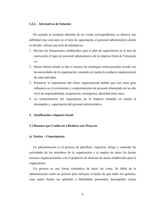 1.2.2. Alternativas de Solución


   De acuerdo al resultado obtenido de las visitas correspondientes se observó una
debilidad muy relevante en el área de capacitación al personal administrativo donde
se decidió utilizar una serie de alternativas:
1. Revisar los lineamientos establecidos para el plan de capacitación en el área de
   motivación al logro de personal administrativo de la empresa Oster de Venezuela
   s.a.
2. Dictar talleres donde se den a conocer las estrategias motivacionales acorde con
   las necesidades de la organización, tomando en cuenta la conducta organizacional
   de cada individuo.
3. Promover la importancia del clima organizacional debido que este tiene gran
   influencia en el crecimiento y comportamiento de personal obteniendo así un alto
   nivel de responsabilidad, cooperación, recompensa, identidad entre otros.
4. La restructuración del organigrama de la empresa tomando en cuenta el
   desempeño y capacitación del personal administrativo.


2. Justificación e Impacto Social


2.1.Razones que Conllevan a Realizar este Proyecto


a) Teórico – Conocimiento


   La administración es el proceso de planificar, organizar, dirigir y controlar las
actividades de los miembros de la organización y el empleo de todos los demás
recursos organizacionales, con el propósito de alcanzar las metas establecidas para la
organización.
   Un proceso es una forma sistemática de hacer las cosas. Se habla de la
administración como un proceso para subrayar el hecho de que todos los gerentes,
sean cuales fueran sus aptitudes o habilidades personales, desempeñan ciertas



                                            6
 