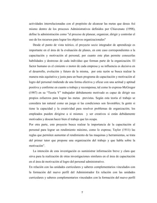 actividades interrelacionadas con el propósito de alcanzar las metas que desea Así
mismo dentro de los procesos Administrativos definidos por Chiavenato (1998),
define la administración como "el proceso de planear, organizar, dirigir y controlar el
uso de los recursos para lograr los objetivos organizacionales"
   Desde el punto de vista teórico, el proyecto socio integrador de aprendizaje es
importante en el área de la evaluación de planes, en este caso correspondientes a la
capacitación y motivación al personal, por cuanto este plan permite conocerlas
habilidades y destrezas de cada individuo que forman parte de la organización. El
factor humano es el cimiento o motor de cada empresa y su influencia es decisiva en
el desarrollo, evolución y futuro de la misma, por esta razón se busca realzar la
manera más equitativa y justa para un buen programa de capacitación y motivación al
logro del personal rindiendo de una forma efectiva y eficaz con una actitud y aptitud
positiva y conforme en cuanto a trabajo y recompensa, tal como lo expresa-McGregor
(1987) en su “Teoría Y” trabajador debidamente motivado es capaz de dirigir sus
propios esfuerzos para lograr las metas previstas. Según esta teoría el trabajo se
considera tan natural como un juego si las condiciones son favorables; la gente si
tiene la capacidad y la creatividad para resolver problemas de organización; los
empleados pueden dirigirse a sí mismos         y ser creativos si están debidamente
motivados y desean hacer bien el trabajo que les ocupa.
Por otra parte, este proyecto busca realzar la importancia de la capacitación al
personal para lograr un rendimiento máximo, como lo expresa; Taylor (1911) las
reglas que permiten aumentar el rendimiento de las maquinas y herramientas, se trata
del primer tutor que propone una organización del trabajo y que habla sobre la
motivación”.
   La intención de esta investigación es suministrar información breve y clara que
sirva para la realización de otras investigaciones similares en el área de capacitación
en el área de motivación al logro del personal administrativo.
En relación con las unidades curriculares y saberes complementarios vinculados con
la formación del nuevo perfil del Administrador En relación con las unidades
curriculares y saberes complementarios vinculados con la formación del nuevo perfil



                                           7
 