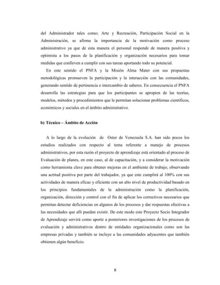 del Administrador tales como; Arte y Recreación, Participación Social en la
Administración, se afirma la importancia de la motivación como proceso
administrativo ya que de esta manera el personal responde de manera positiva y
optimista a los pasos de la planificación y organización necesarios para tomar
medidas que conlleven a cumplir con sus tareas aportando todo su potencial.
   En este sentido el PNFA y la Misión Alma Mater con sus propuestas
metodológicas promueven la participación y la interacción con las comunidades,
generando sentido de pertinencia e intercambio de saberes. En consecuencia el PNFA
desarrolla las estrategias para que los participantes se apropien de las teorías,
modelos, métodos y procedimientos que le permitan solucionar problemas científicos,
económicos y sociales en el ámbito administrativo.


b) Técnico – Ámbito de Acción


   A lo largo de la evolución de Oster de Venezuela S.A. han sido pocos los
estudios realizados con respecto al tema referente a manejo de procesos
administrativos, por esta razón el proyecto de aprendizaje está orientado al proceso de
Evaluación de planes, en este caso, al de capacitación, y a considerar la motivación
como herramienta clave para obtener mejoras en el ambiente de trabajo, observando
una actitud positiva por parte del trabajador, ya que este cumplirá al 100% con sus
actividades de manera eficaz y eficiente con un alto nivel de productividad basado en
los principios fundamentales de la administración como la planificación,
organización, dirección y control con el fin de aplicar los correctivos necesarios que
permitan detectar deficiencias en algunos de los procesos y dar respuestas efectivas a
las necesidades que allí puedan existir. De este modo este Proyecto Socio Integrador
de Aprendizaje servirá como aporte a posteriores investigaciones de los procesos de
evaluación y administrativos dentro de entidades organizacionales como son las
empresas privadas y también se incluye a las comunidades adyacentes que también
obtienen algún beneficio.




                                          8
 