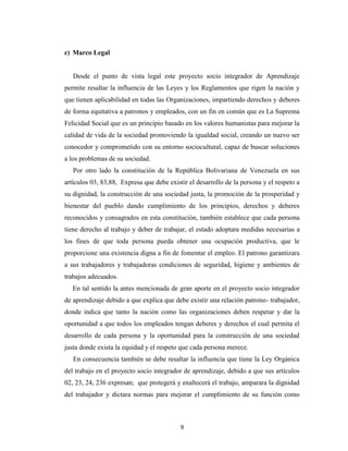 c) Marco Legal


   Desde el punto de vista legal este proyecto socio integrador de Aprendizaje
permite resaltar la influencia de las Leyes y los Reglamentos que rigen la nación y
que tienen aplicabilidad en todas las Organizaciones, impartiendo derechos y deberes
de forma equitativa a patronos y empleados, con un fin en común que es La Suprema
Felicidad Social que es un principio basado en los valores humanistas para mejorar la
calidad de vida de la sociedad promoviendo la igualdad social, creando un nuevo ser
conocedor y comprometido con su entorno sociocultural, capaz de buscar soluciones
a los problemas de su sociedad.
   Por otro lado la constitución de la República Bolivariana de Venezuela en sus
artículos 03, 83,88, Expresa que debe existir el desarrollo de la persona y el respeto a
su dignidad, la construcción de una sociedad justa, la promoción de la prosperidad y
bienestar del pueblo dando cumplimiento de los principios, derechos y deberes
reconocidos y consagrados en esta constitución, también establece que cada persona
tiene derecho al trabajo y deber de trabajar, el estado adoptara medidas necesarias a
los fines de que toda persona pueda obtener una ocupación productiva, que le
proporcione una existencia digna a fin de fomentar el empleo. El patrono garantizara
a sus trabajadores y trabajadoras condiciones de seguridad, higiene y ambientes de
trabajos adecuados.
   En tal sentido la antes mencionada de gran aporte en el proyecto socio integrador
de aprendizaje debido a que explica que debe existir una relación patrono- trabajador,
donde indica que tanto la nación como las organizaciones deben respetar y dar la
oportunidad a que todos los empleados tengan deberes y derechos el cual permita el
desarrollo de cada persona y la oportunidad para la construcción de una sociedad
justa donde exista la equidad y el respeto que cada persona merece.
   En consecuencia también se debe resaltar la influencia que tiene la Ley Orgánica
del trabajo en el proyecto socio integrador de aprendizaje, debido a que sus artículos
02, 23, 24, 236 expresan; que protegerá y enaltecerá el trabajo, amparara la dignidad
del trabajador y dictara normas para mejorar el cumplimiento de su función como



                                           9
 