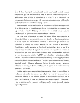 factor de desarrollo, bajo la inspiración de la justicia social y de la equidad, por otra
parte muestra que toda persona tiene el deber de trabajar, dentro de su capacidad y
posibilidades, para asegurar su subsistencia y en beneficio de la comunidad. En
consecuencia el estado procurara que toda persona apta pueda encontrar colaboración
que le proporcione una subsistencia digna y decorosa.
   Por tal motivo el patrono deberá tomar las medidas que fueren necesarios para que
el servicio se preste en condiciones de higiene y seguridad que respondan a los
requerimientos de la salud del trabajador, en un medio ambiente de trabajo adecuado
y propicio para los ejercicios de sus facultades físicas y mentales.
   Las leyes antes mencionadas fueron de gran aporte debido a que ayudaron a
detectar debilidades en la organización como por ejemplo; en el ambiente de trabajo
no existe ningún tipo de incentivos o formas de motivación que ayuden a los
trabajadores a mejorar sus labores. Mientras la Ley Orgánica de Prevención,
Condiciones y Medio Ambiente de Trabajo dio aportes al proyecto ya que da a
conocer el deber que tiene la organización y cuales son los métodos, sistemas o
procedimientos adecuados para la ejecución; de las tareas asignadas a cada empleado
tal como lo expresan sus artículos 40, 53,59; Los trabajadores y trabajadoras tendrán
derechos a desarrollar sus labores en un ambiente de trabajo adecuado y propicio para
el pleno ejercicio de sus facultades físicas y mentales, y que garantice condiciones de
seguridad, salud y bienestar adecuadas. Recibir formación teórica y práctica,
suficiente, adecuada y en forma periódica, para la ejecución de las funciones de
inherentes a su actividad.
   También hace referencia que el trabajo deberá desarrollarse en un ambiente y
condiciones adecuadas de manera que adapte los aspectos organizativos y
funcionales, además de los métodos, sistemas o procedimientos utilizados en la
ejecución de las tareas, así como las características de los trabajadores y trabajadoras,
y que se cumpla con los requisitos establecidos en las normas de salud, higiene,
seguridad y armonía.




                                           10
 