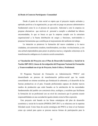 d) Desde el Contexto Participante- Comunidad


      Desde el punto de vista social se espera que el proyecto inspire actitudes y
aptitudes positivas a la organización; ya que está en juego un proceso administrativo
fundamental como lo es el proceso de ejecución. Adicional a esto la empresa no
propone alternativas que motiven al personal a cumplir a cabalidad las labores
encomendadas, lo que se busca es que la empresa cumpla con la estructura
organizacional y la buena distribución de cargos y funciones, motivándolos a
proponer herramientas que contribuyan al mejoramiento del ambiente de trabajo.
      La intención es promover la formación del nuevo ciudadano y la nueva
ciudadana, con autonomía creadora, transformadora, con ideas revolucionarias, y con
una actitud emprendedora para poner en práctica nuevas y originales soluciones en la
transformación endógena en el contexto social-comunitario.


e) Vinculación del Proyecto con el Plan de Desarrollo Económico y Social de la
Nación 2007-2013, Líneas de Investigación del Programa Nacional de Formación
y Transversalidad con el eje de Proyecto, Socio Crítico y Profesional.


   El Programa Nacional de Formación en Administración “PNFA” está
desarrollando un proceso de transformación político-social que ha venido
consolidando un sistema socialista que fortalecerá la soberanía y el desarrollo de las
fuerzas productivas en el país. Creando profesionales capaces de diseñar nuevos
medios de producción que estén basados en la satisfacción de las necesidades
fundamentales del pueblo con conciencia ética, ecológica y socialista que facilitaran
la formación de un profesional con un nivel de conciencia que le permita asumir
responsabilidades en una sociedad de iguales donde exista la libre expresión.
   Este proyecto está basado en las líneas estratégicas del plan de desarrollo
económico y social de la nación (PNDES) 2007-2013 y se relaciona con la suprema
felicidad social. Como línea de acción estratégica del PNFA se tiene al ser humano
como eje central para quien se procura nuevas formas de participación para la



                                          11
 