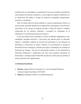 satisfacción de sus necesidades y la generación de los nuevos modelos de producción
como políticas de inclusión económicas y social capaces de superar la diferencias en
la clasificación del trabajo, al tiempo de propiciar la propiedad autogestionaria,
asociativa y comunitaria.
   Entre las demás líneas de acción también se vincula la participación efectiva en
sector privado, desarrolla alternativas de organización y participación como forma de
intervención en los asuntos de empresas privadas a manera de lograr la verdadera
reciprocidad de los esfuerzos realizados e incorporar las tecnologías de la
información y la comunicación al proceso educativo.
   El eje ético político busca consolidar los valores de libertad, independencia, paz,
solidaridad, integridad territorial y convivencia que apuntan hacia un desarrollo
integral y sustentable, mediante la inserción del participante en una dinámica de
aprendizaje y construcción de saberes. Mientras el eje profesional se encarga de
desarrollar diversas estrategias y métodos para lograr el aprendizaje, las unidades de
formación que integran esta área de conocimiento tenemos el área administrativa
incluyendo producción y organización que tiene como propósito desarrollar las
herramientas y estrategias para el desarrollo de planes de producción que permitan el
manejo eficiente de las organizaciones.


2.2.Población Beneficiada


a. Directos: empresa Oster de Venezuela S.A. y la Universidad Politécnica
   Territorial Andrés Eloy Blanco “UPTAEB”.
b. Indirecto: Empleados, Obreros y comunidad adyacente.




                                          12
 