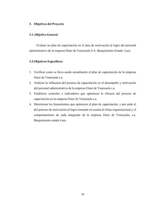 3. Objetivos del Proyecto


3.1..Objetivo General


     Evaluar un plan de capacitación en el área de motivación al logro del personal
administrativo de la empresa Oster de Venezuela S.A. Barquisimeto Estado. Lara.


3.2.Objetivos Específicos:


1. Verificar como se lleva acado actualmente el plan de capacitación de la empresa
   Oster de Venezuela s.a.
2. Analizar la influencia del proceso de capacitación en el desempeño y motivación
   del personal administrativo de la empresa Oster de Venezuela s.a.
3. Establecer controles e indicadores que optimicen la eficacia del proceso de
   capacitación en la empresa Oster de Venezuela s.a.
4. Determinar los lineamientos que optimicen el plan de capacitación, y por ende el
   del proceso de motivación al logro tomando en cuenta el clima organizacional y el
   comportamiento de cada integrante de la empresa Oster de Venezuela, s.a.
   Barquisimeto estado Lara.




                                        13
 