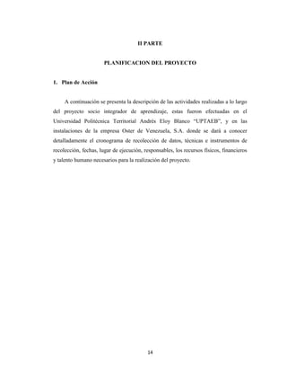 II PARTE


                       PLANIFICACION DEL PROYECTO


1. Plan de Acción


     A continuación se presenta la descripción de las actividades realizadas a lo largo
del proyecto socio integrador de aprendizaje, estas fueron efectuadas en el
Universidad Politécnica Territorial Andrés Eloy Blanco “UPTAEB”, y en las
instalaciones de la empresa Oster de Venezuela, S.A. donde se dará a conocer
detalladamente el cronograma de recolección de datos, técnicas e instrumentos de
recolección, fechas, lugar de ejecución, responsables, los recursos físicos, financieros
y talento humano necesarios para la realización del proyecto.




                                          14
 