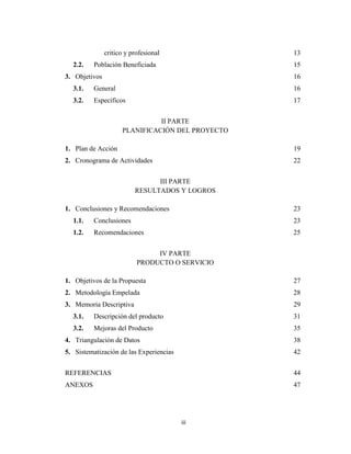 critico y profesional              13
  2.2.    Población Beneficiada                   15
3. Objetivos                                      16
  3.1.    General                                 16
  3.2.    Específicos                             17


                               II PARTE
                     PLANIFICACIÓN DEL PROYECTO

1. Plan de Acción                                 19
2. Cronograma de Actividades                      22


                                III PARTE
                          RESULTADOS Y LOGROS

1. Conclusiones y Recomendaciones                 23
  1.1.    Conclusiones                            23
  1.2.    Recomendaciones                         25


                                IV PARTE
                           PRODUCTO O SERVICIO

1. Objetivos de la Propuesta                      27
2. Metodología Empelada                           28
3. Memoria Descriptiva                            29
  3.1.    Descripción del producto                31
  3.2.    Mejoras del Producto                    35
4. Triangulación de Datos                         38
5. Sistematización de las Experiencias            42


REFERENCIAS                                       44
ANEXOS                                            47




                                         iii
 