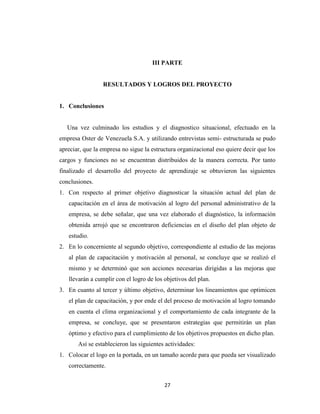 III PARTE


                 RESULTADOS Y LOGROS DEL PROYECTO


1. Conclusiones


   Una vez culminado los estudios y el diagnostico situacional, efectuado en la
empresa Oster de Venezuela S.A. y utilizando entrevistas semi- estructurada se pudo
apreciar, que la empresa no sigue la estructura organizacional eso quiere decir que los
cargos y funciones no se encuentran distribuidos de la manera correcta. Por tanto
finalizado el desarrollo del proyecto de aprendizaje se obtuvieron las siguientes
conclusiones.
1. Con respecto al primer objetivo diagnosticar la situación actual del plan de
   capacitación en el área de motivación al logro del personal administrativo de la
   empresa, se debe señalar, que una vez elaborado el diagnóstico, la información
   obtenida arrojó que se encontraron deficiencias en el diseño del plan objeto de
   estudio.
2. En lo concerniente al segundo objetivo, correspondiente al estudio de las mejoras
   al plan de capacitación y motivación al personal, se concluye que se realizó el
   mismo y se determinó que son acciones necesarias dirigidas a las mejoras que
   llevarán a cumplir con el logro de los objetivos del plan.
3. En cuanto al tercer y último objetivo, determinar los lineamientos que optimicen
   el plan de capacitación, y por ende el del proceso de motivación al logro tomando
   en cuenta el clima organizacional y el comportamiento de cada integrante de la
   empresa, se concluye, que se presentaron estrategias que permitirán un plan
   óptimo y efectivo para el cumplimiento de los objetivos propuestos en dicho plan.
       Así se establecieron las siguientes actividades:
1. Colocar el logo en la portada, en un tamaño acorde para que pueda ser visualizado
   correctamente.


                                          27
 