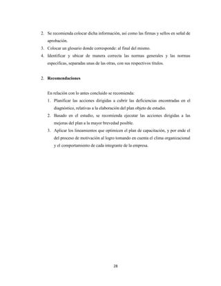 2. Se recomienda colocar dicha información, así como las firmas y sellos en señal de
   aprobación.
3. Colocar un glosario donde corresponde: al final del mismo.
4. Identificar y ubicar de manera correcta las normas generales y las normas
   especificas, separadas unas de las otras, con sus respectivos títulos.


2. Recomendaciones


   En relación con lo antes concluido se recomienda:
   1. Planificar las acciones dirigidas a cubrir las deficiencias encontradas en el
       diagnóstico, relativas a la elaboración del plan objeto de estudio.
   2. Basado en el estudio, se recomienda ejecutar las acciones dirigidas a las
       mejoras del plan a la mayor brevedad posible.
   3. Aplicar los lineamientos que optimicen el plan de capacitación, y por ende el
       del proceso de motivación al logro tomando en cuenta el clima organizacional
       y el comportamiento de cada integrante de la empresa.




                                          28
 