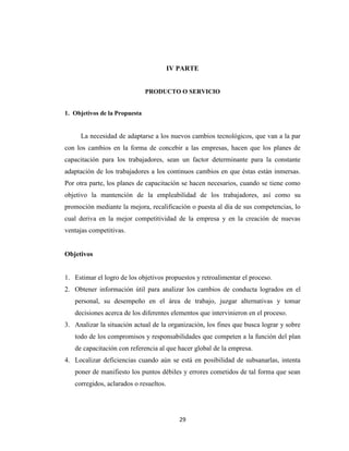 IV PARTE


                               PRODUCTO O SERVICIO


1. Objetivos de la Propuesta


     La necesidad de adaptarse a los nuevos cambios tecnológicos, que van a la par
con los cambios en la forma de concebir a las empresas, hacen que los planes de
capacitación para los trabajadores, sean un factor determinante para la constante
adaptación de los trabajadores a los continuos cambios en que éstas están inmersas.
Por otra parte, los planes de capacitación se hacen necesarios, cuando se tiene como
objetivo la mantención de la empleabilidad de los trabajadores, así como su
promoción mediante la mejora, recalificación o puesta al día de sus competencias, lo
cual deriva en la mejor competitividad de la empresa y en la creación de nuevas
ventajas competitivas.


Objetivos


1. Estimar el logro de los objetivos propuestos y retroalimentar el proceso.
2. Obtener información útil para analizar los cambios de conducta logrados en el
   personal, su desempeño en el área de trabajo, juzgar alternativas y tomar
   decisiones acerca de los diferentes elementos que intervinieron en el proceso.
3. Analizar la situación actual de la organización, los fines que busca lograr y sobre
   todo de los compromisos y responsabilidades que competen a la función del plan
   de capacitación con referencia al que hacer global de la empresa.
4. Localizar deficiencias cuando aún se está en posibilidad de subsanarlas, intenta
   poner de manifiesto los puntos débiles y errores cometidos de tal forma que sean
   corregidos, aclarados o resueltos.




                                           29
 