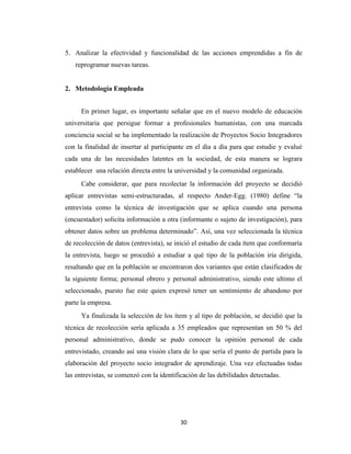 5. Analizar la efectividad y funcionalidad de las acciones emprendidas a fin de
   reprogramar nuevas tareas.


2. Metodología Empleada


      En primer lugar, es importante señalar que en el nuevo modelo de educación
universitaria que persigue formar a profesionales humanistas, con una marcada
conciencia social se ha implementado la realización de Proyectos Socio Integradores
con la finalidad de insertar al participante en el día a día para que estudie y evalué
cada una de las necesidades latentes en la sociedad, de esta manera se lograra
establecer una relación directa entre la universidad y la comunidad organizada.
      Cabe considerar, que para recolectar la información del proyecto se decidió
aplicar entrevistas semi-estructuradas, al respecto Ander-Egg. (1980) define “la
entrevista como la técnica de investigación que se aplica cuando una persona
(encuestador) solicita información a otra (informante o sujeto de investigación), para
obtener datos sobre un problema determinado”. Así, una vez seleccionada la técnica
de recolección de datos (entrevista), se inició el estudio de cada ítem que conformaría
la entrevista, luego se procedió a estudiar a qué tipo de la población iría dirigida,
resaltando que en la población se encontraron dos variantes que están clasificados de
la siguiente forma; personal obrero y personal administrativo, siendo este ultimo el
seleccionado, puesto fue este quien expresó tener un sentimiento de abandono por
parte la empresa.
      Ya finalizada la selección de los ítem y al tipo de población, se decidió que la
técnica de recolección sería aplicada a 35 empleados que representan un 50 % del
personal administrativo, donde se pudo conocer la opinión personal de cada
entrevistado, creando así una visión clara de lo que sería el punto de partida para la
elaboración del proyecto socio integrador de aprendizaje. Una vez efectuadas todas
las entrevistas, se comenzó con la identificación de las debilidades detectadas.




                                          30
 