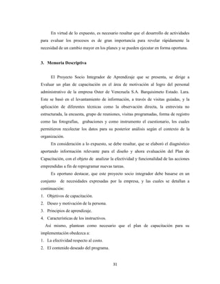 En virtud de lo expuesto, es necesario resaltar que el desarrollo de actividades
para evaluar los procesos es de gran importancia para revelar rápidamente la
necesidad de un cambio mayor en los planes y se pueden ejecutar en forma oportuna.


3. Memoria Descriptiva


      El Proyecto Socio Integrador de Aprendizaje que se presenta, se dirige a
Evaluar un plan de capacitación en el área de motivación al logro del personal
administrativo de la empresa Oster de Venezuela S.A. Barquisimeto Estado. Lara.
Este se basó en el levantamiento de información, a través de visitas guiadas, y la
aplicación de diferentes técnicas como la observación directa, la entrevista no
estructurada, la encuesta, grupo de reuniones, visitas programadas, forma de registro
como las fotografías, grabaciones y como instrumento el cuestionario, los cuales
permitieron recolectar los datos para su posterior análisis según el contexto de la
organización.
      En consideración a lo expuesto, se debe resaltar, que se elaboró el diagnóstico
aportando información relevante para el diseño y ahora evaluación del Plan de
Capacitación, con el objeto de analizar la efectividad y funcionalidad de las acciones
emprendidas a fin de reprogramar nuevas tareas.
      Es oportuno destacar, que este proyecto socio integrador debe basarse en un
conjunto   de necesidades expresadas por la empresa, y las cuales se detallan a
continuación:
1. Objetivos de capacitación.
2. Deseo y motivación de la persona.
3. Principios de aprendizaje.
4. Características de los instructivos.
  Así mismo, plantean como necesario que el plan de capacitación para su
implementación obedezca a:
1. La efectividad respecto al costo.
2. El contenido deseado del programa.


                                          31
 