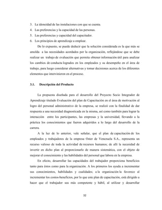 3. La idoneidad de las instalaciones con que se cuenta.
4. Las preferencias y la capacidad de las personas.
5. Las preferencias y capacidad del capacitador.
6. Los principios de aprendizaje a emplear.
       De lo expuesto, se puede deducir que la solución considerada es la que más se
amolda a las necesidades acordados por la organización, reflejándose que se debe
realizar un trabajo de evaluación que permita obtener información útil para analizar
los cambios de conducta logrados en los empleados y su desempeño en el área de
trabajo, para luego considerar alternativas y tomar decisiones acerca de los diferentes
elementos que intervinieron en el proceso.


3.1.    Descripción del Producto


       La propuesta diseñada para el desarrollo del Proyecto Socio Integrador de
Aprendizaje titulado Evaluación del plan de Capacitación en el área de motivación al
logro del personal administrativo de la empresa, se realizó con la finalidad de dar
respuesta a una necesidad diagnosticada en la misma, así como también para lograr la
interacción entre los participantes, las empresas y la universidad, llevando a la
práctica los conocimientos que fueron adquiridos a lo largo del desarrollo de la
carrera.
       A la luz de lo anterior, vale señalar, que el plan de capacitación de los
empleados y trabajadores de la empresa Oster de Venezuela S.A., representa un
recurso valioso de toda la actividad de recursos humanos; de allí la necesidad de
invertir en dicho plan al proporcionarlo de manera sistemática, con el objeto de
mejorar el conocimiento y las habilidades del personal que labora en la empresa.
       En efecto, desarrollar las capacidades del trabajador proporciona beneficios
tanto para éstos como para la organización. A los primeros los ayuda a incrementar
sus conocimientos, habilidades y cualidades; a la organización la favorece al
incrementar los costos-beneficios, por lo que este plan de capacitación, está dirigido a
hacer que el trabajador sea más competente y hábil, al utilizar y desarrollar


                                          32
 