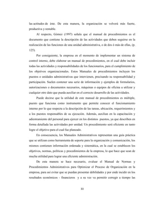 las actitudes de éste. De esta manera, la organización se volverá más fuerte,
productiva y rentable.
        Al respecto, Gómez (1997) señala que el manual de procedimientos es el
documento que contiene la descripción de las actividades que deben seguirse en la
realización de las funciones de una unidad administrativa, o de dos ó más de ellas, (p.
125).
        Por consiguiente, la empresa en el momento de implementar un sistema de
control interno, debe elaborar un manual de procedimientos, en el cual debe incluir
todas las actividades y responsabilidades de los funcionarios, para el cumplimiento de
los objetivos organizacionales. Estos Manuales de procedimientos incluyen los
puestos o unidades administrativas que intervienen, precisando su responsabilidad y
participación. Suelen contener una serie de información y ejemplos de formularios,
autorizaciones o documentos necesarios, máquinas o equipos de oficina a utilizar y
cualquier otro dato que pueda auxiliar en el correcto desarrollo de las actividades.
        Puede decirse que la utilidad de este manual de procedimientos es múltiple,
puesto que funciona como instrumento que permite conocer el funcionamiento
interno por lo que respecta a la descripción de las tareas, ubicación, requerimientos y
a los puestos responsables de su ejecución. Además, auxilian en la capacitación y
adiestramiento del personal para ejercer en los distintos puestos, ya que describen en
forma detallada las actividades por unidad. Un procedimiento será eficiente en tanto
logre el objetivo para el cual fue planeado.
        En consecuencia, los Manuales Administrativos representan una guía práctica
que se utilizan como herramienta de soporte para la organización y comunicación, los
mismos contienen información ordenada y sistemática, en la cual se establecen los
objetivos, normas, políticas y procedimientos de la empresa, lo que hace que sean de
mucha utilidad para lograr una eficiente administración.
        De esta manera se hace necesario, evaluar el Manual de Normas y
Procedimientos Administrativos para Optimizar el Proceso de Organización en la
empresa, para así evitar que se puedan presentar debilidades y por ende incidir en los
resultados económicos - financieros y a su vez va permitir corregir a tiempo las


                                           33
 