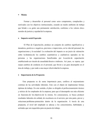    Misión


       Formar y desarrollar al personal como seres competentes, complacidos y
motivados con los objetivos institucionales, creando un medio ambiente de trabajo
que brinde a su gente una permanente satisfacción, conforme a los valores ético-
morales de justicia y equidad de la empresa.


    Impacto social Esperado


       El Plan de Capacitación, produce un conjunto de cambios significativos y
duraderos, positivos o negativos, previstos o imprevistos, en la vida del personal, las
organizaciones y la sociedad. La evaluación del impacto es un juicio de valoración
sobre la dinámica de los cambios cuantitativos y cualitativos operados en las
personas     y las   organizaciones   beneficiadas   por   la acción de   capacitación
estableciendo un vínculo de causalidad directo o indirecto. Así pues, se espera, que
surjan cambios de conducta en el personal, que lleven a un gran desempeño en el
área de trabajo, y por ende a una mayor efectividad de la empresa.


    Importancia de la Propuesta


     Esta propuesta es de suma importancia pues, conlleva al mejoramiento
continuo de las actividades laborales. Esto con el objeto de implementar formas
óptimas de trabajo. En este sentido, el plan va dirigido al perfeccionamiento técnico
y teórico de los empleados de la empresa; para que el desempeño sea más eficiente
en funciones de los objetivos de la misma. En consecuencia, se busca producir
resultados laborales de calidad, de excelencia en el servicio; por otra parte, prever y
solucionar problemas potenciales dentro de la organización. A través de esta
propuesta, el nivel del empleado se adecua a los conocimientos, habilidades y
actitudes que son requeridos para un puesto de trabajo.




                                          35
 
