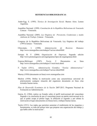 REFERENCIAS BIBLIOGRAFICAS


Ander-Egg, E. (1995). Técnica de Investigación Social. Buenos Aires. Lumen
  Argentina.

Asamblea Nacional. (1999). Constitución de la República Bolivariana de Venezuela
  Caracas – Venezuela.

Asamblea Nacional. (2005). Ley Orgánica de Prevención, Condiciones y medio
  Ambiente de Trabajo. Caracas – Venezuela.

Congreso de la República Bolivariana de Venezuela. Ley Orgánica del trabajo
  (1997).Caracas – Venezuela.

Chiavenato,   I.   (1998).      Administración      de    Recursos          Humanos
  http://www.monografias.com/trabajos7/act/act.shtml#bibl

Enrique B. F. (2004) Organización de Empresas. Segunda edición
  http://www.promonegocios.net/organigramas/tipos-de-organigramas.html.

Expresa-McGregor     (1987).     Teoría     Y.     Documentos          en      línea
  http://www.monografias.com/trabajos11/moti/moti.shtml

F.     Taylor (1911),     Administración Científica “Teorías       Administrativas”
     http://www.monografias.com/trabajos7/act/act.shtml#bibl

Murray (1938) (documento en línea) www.monografias.com

Maslow (1954). Define la motivación como una características universal de
  prácticamente cualquier situación del organismo documento en línea citas
  textuales buenas tareas.

Plan de Desarrolló Económico de la Nación 2007-2013. Programa Nacional de
   Formación en Administración.

García, R. (1984), realizo un Estudio sobre el perfil motivacional del venezolano
  llegando a la conclusión de que el venezolano posee un patrón motivacional en la
  que el poder ocupa el primer lugar, la afiliación el segundo y por ultimo la
  motivación al logro (documentos en líneas) tesis y trabajos buenas tareas.

Taylor (1911). Las reglas que permiten aumentar el rendimiento de las maquinas y
  herramientas, se trata del primer tutor que propone una organización del trabajo y
  que habla sobre la motivación”.



                                        42
 