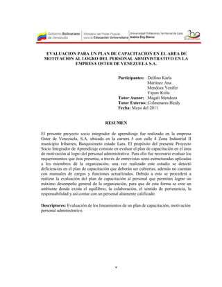 EVALUACION PARA UN PLAN DE CAPACITACION EN EL AREA DE
 MOTIVACION AL LOGRO DEL PERSONAL ADMINISTRATIVO EN LA
            EMPRESA OSTER DE VENEZUELA S.A.


                                              Participantes: Delfino Karla
                                                             Martínez Ana
                                                             Mendoza Yenifer
                                                             Yajure Keila
                                              Tutor Asesor: Magali Mendoza
                                              Tutor Externo: Colmenares Heidy
                                              Fecha: Mayo del 2011


                                     RESUMEN

El presente proyecto socio integrador de aprendizaje fue realizado en la empresa
Oster de Venezuela, S.A. ubicada en la carrera 5 con calle 4 Zona Industrial II
municipio Iribarren, Barquisimeto estado Lara. El propósito del presente Proyecto
Socio Integrador de Aprendizaje consiste en evaluar el plan de capacitación en el área
de motivación al logro del personal administrativo. Para ello fue necesario evaluar los
requerimientos que ésta presenta, a través de entrevistas semi-estructuradas aplicadas
a los miembros de la organización; una vez realizado este estudio se detectó
deficiencias en el plan de capacitación que deberán ser cubiertas, además no cuentan
con manuales de cargos y funciones actualizados. Debido a esto se procederá a
realizar la evaluación del plan de capacitación al personal que permitan lograr un
máximo desempeño general de la organización, para que de esta forma se cree un
ambiente donde exista el equilibrio, la colaboración, el sentido de pertenencia, la
responsabilidad y así contar con un personal altamente calificado.

Descriptores: Evaluación de los lineamientos de un plan de capacitación, motivación
personal administrativo.




                                          v
 