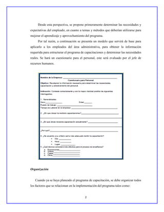 Desde esta perspectiva, se propone primeramente determinar las necesidades y
expectativas del empleado, en cuanto a temas y métodos que deberían utilizarse para
mejorar el aprendizaje y aprovechamiento del programa.
     Por tal razón, a continuación se presenta un modelo que servirá de base para
aplicarlo a los empleados del área administrativa, para obtener la información
requerida para estructurar el programa de capacitaciones y determinar las necesidades
reales. Se hará un cuestionario para el personal, este será evaluado por el jefe de
recursos humanos.




Organización


   Cuando ya se haya planeado el programa de capacitación, se debe organizar todos
los factores que se relacionan en la implementación del programa tales como:


                                         2
 