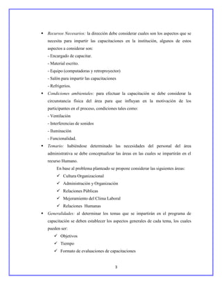    Recursos Necesarios: la dirección debe considerar cuales son los aspectos que se
    necesita para impartir las capacitaciones en la institución, algunos de estos
    aspectos a considerar son:
    - Encargado de capacitar.
    - Material escrito.
    - Equipo (computadoras y retroproyector)
    - Salón para impartir las capacitaciones
    - Refrigerios.
   Condiciones ambientales: para efectuar la capacitación se debe considerar la
    circunstancia física del área para que influyan en la motivación de los
    participantes en el proceso, condiciones tales como:
    - Ventilación
    - Interferencias de sonidos
    - Iluminación
    - Funcionalidad.
   Temario: habiéndose determinado las necesidades del personal del área
    administrativa se debe conceptualizar las áreas en las cuales se impartirán en el
    recurso Humano.
         En base al problema planteado se propone considerar las siguientes áreas:
          Cultura Organizacional
          Administración y Organización
          Relaciones Públicas
          Mejoramiento del Clima Laboral
          Relaciones Humanas
   Generalidades: al determinar los temas que se impartirán en el programa de
    capacitación se deben establecer los aspectos generales de cada tema, los cuales
    pueden ser:
        Objetivos
        Tiempo
        Formato de evaluaciones de capacitaciones


                                           3
 